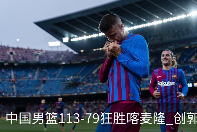 中国男篮113-79狂胜喀麦隆 创郭士强时代新高，球员评分：8人惊艳，4人达标