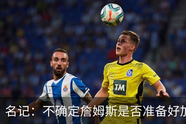 名记：不确定詹姆斯是否准备好加入与其并无直接渊源的勇士