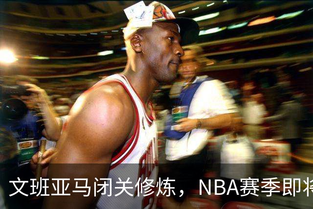 文班亚马闭关修炼，NBA赛季即将迎来新的统治者！