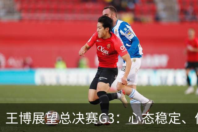 王博展望总决赛G3：心态稳定、体能充沛，期待更多球员挺身而出