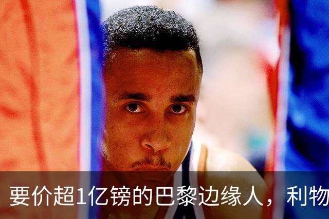 要价超1亿镑的巴黎"边缘人"，利物浦阿森纳仍视其为头号猎物