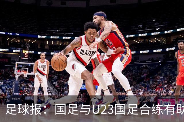 足球报：国足与U23国足合练有助更多了解U23国脚，基本放弃东盟杯